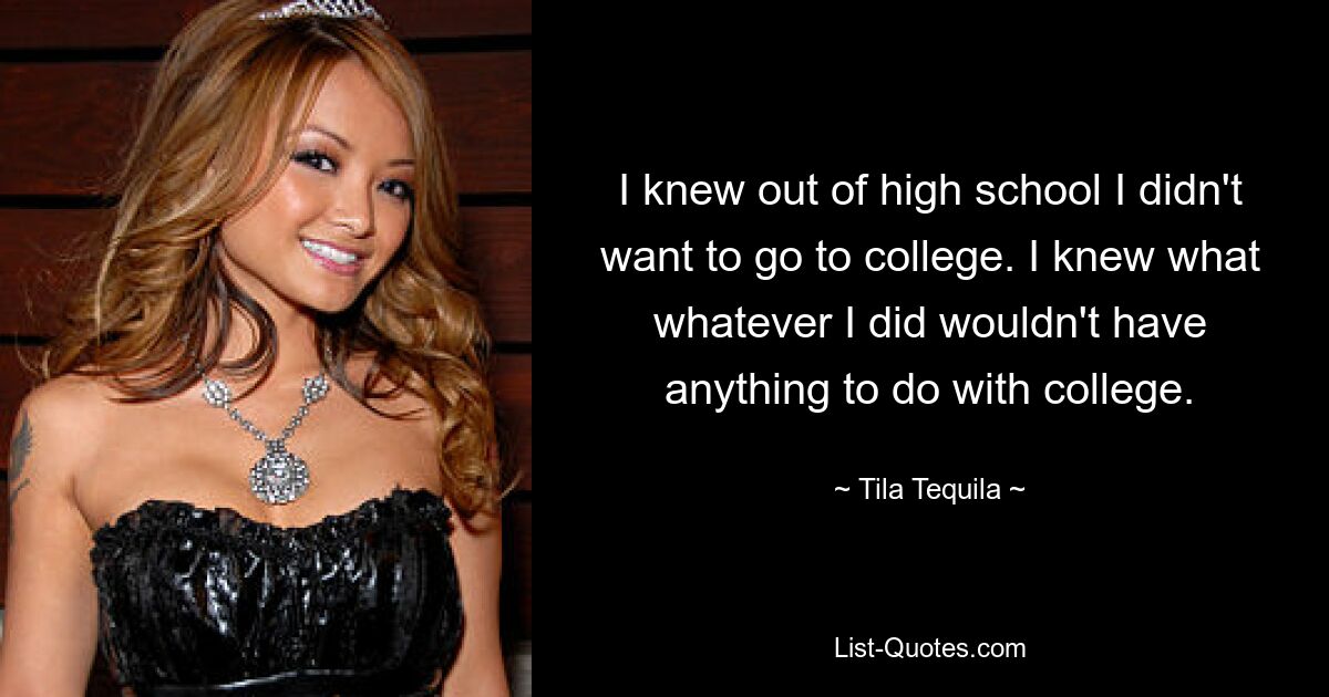 I knew out of high school I didn't want to go to college. I knew what whatever I did wouldn't have anything to do with college. — © Tila Tequila