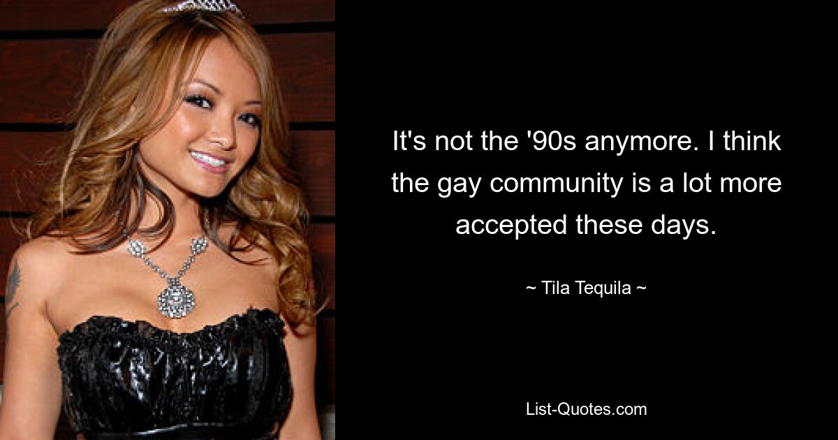 It's not the '90s anymore. I think the gay community is a lot more accepted these days. — © Tila Tequila