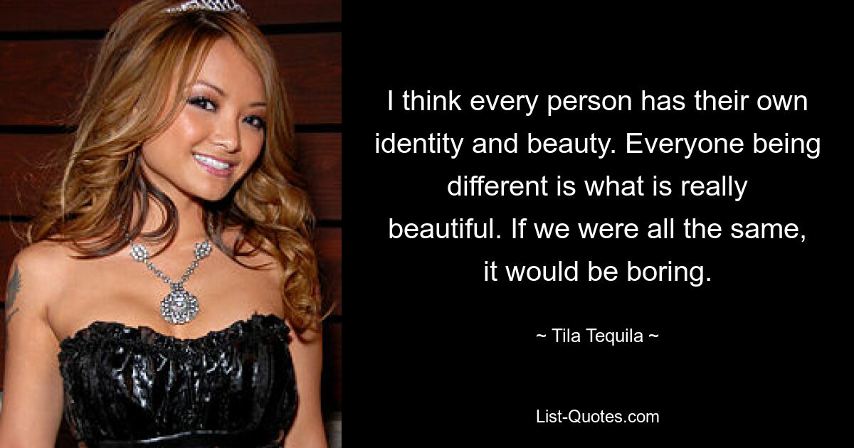 I think every person has their own identity and beauty. Everyone being different is what is really beautiful. If we were all the same, it would be boring. — © Tila Tequila