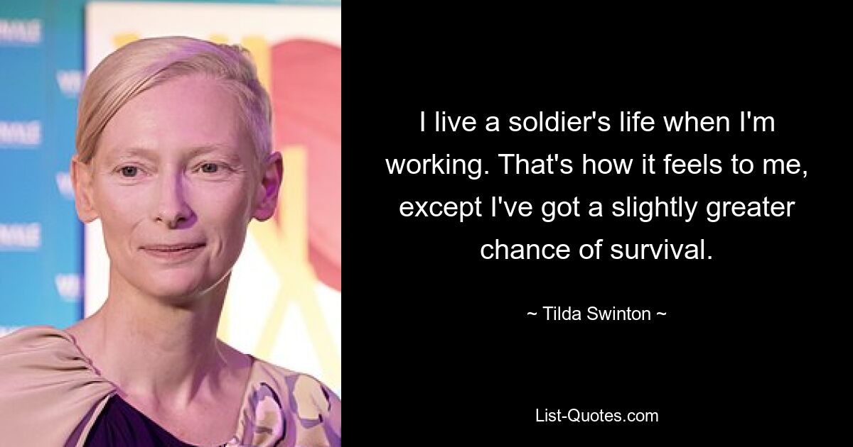 I live a soldier's life when I'm working. That's how it feels to me, except I've got a slightly greater chance of survival. — © Tilda Swinton