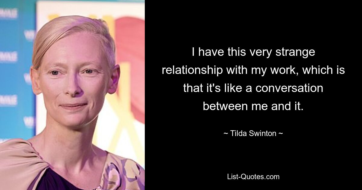 I have this very strange relationship with my work, which is that it's like a conversation between me and it. — © Tilda Swinton