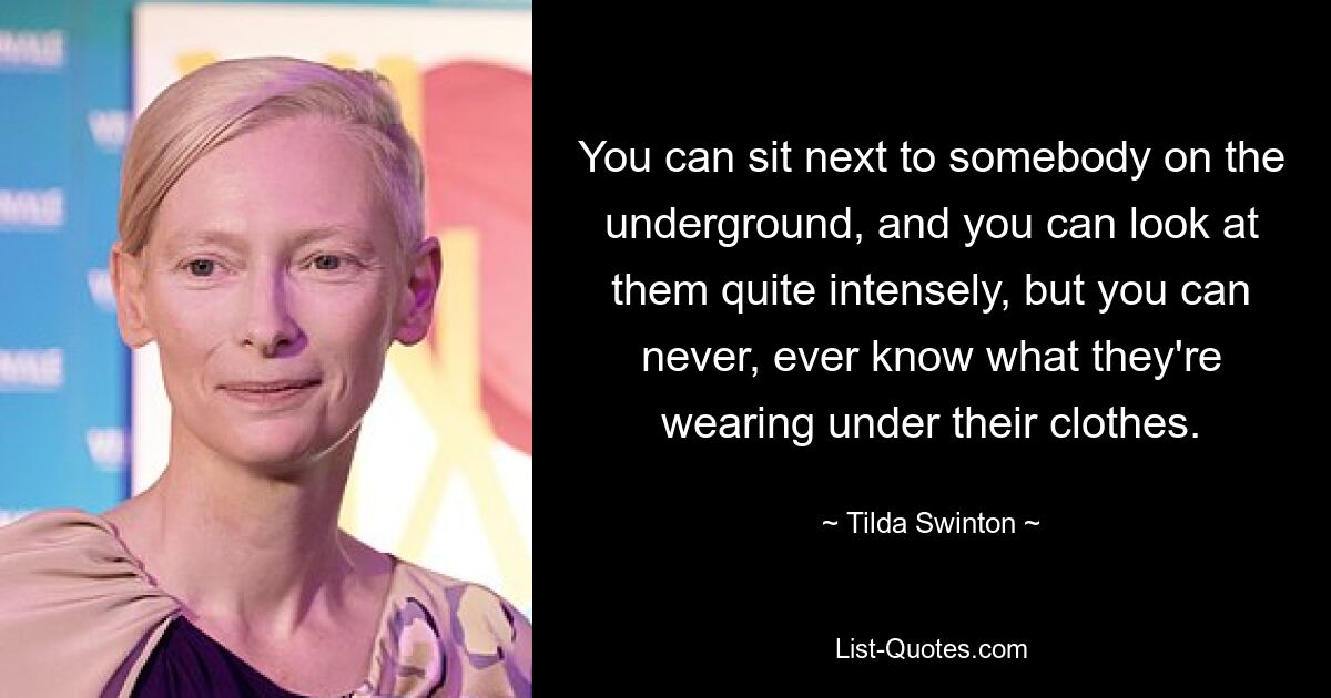 You can sit next to somebody on the underground, and you can look at them quite intensely, but you can never, ever know what they're wearing under their clothes. — © Tilda Swinton