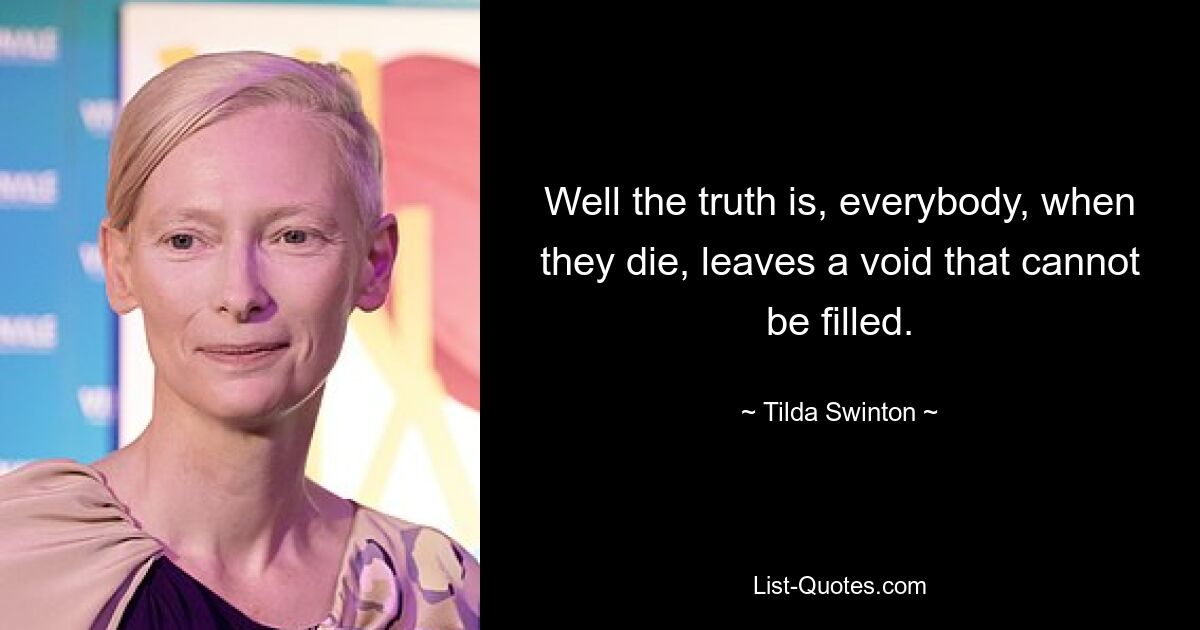 Well the truth is, everybody, when they die, leaves a void that cannot be filled. — © Tilda Swinton