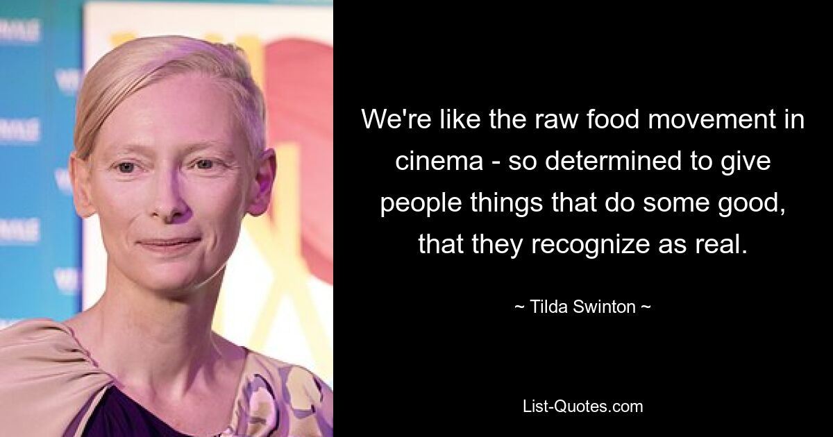 We're like the raw food movement in cinema - so determined to give people things that do some good, that they recognize as real. — © Tilda Swinton