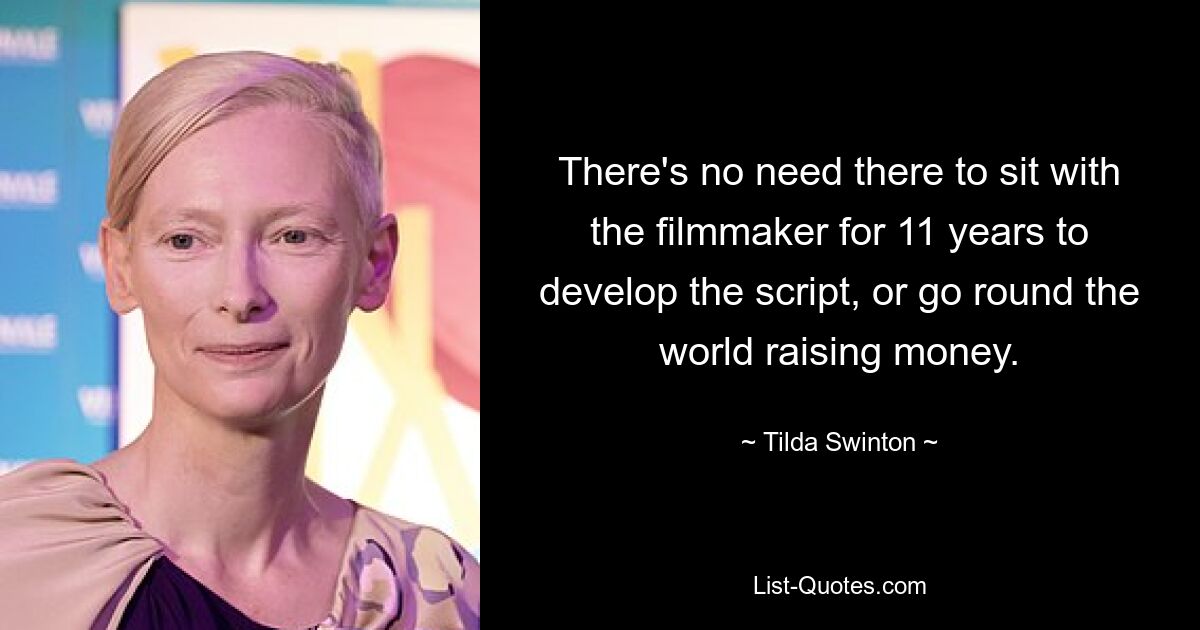 There's no need there to sit with the filmmaker for 11 years to develop the script, or go round the world raising money. — © Tilda Swinton