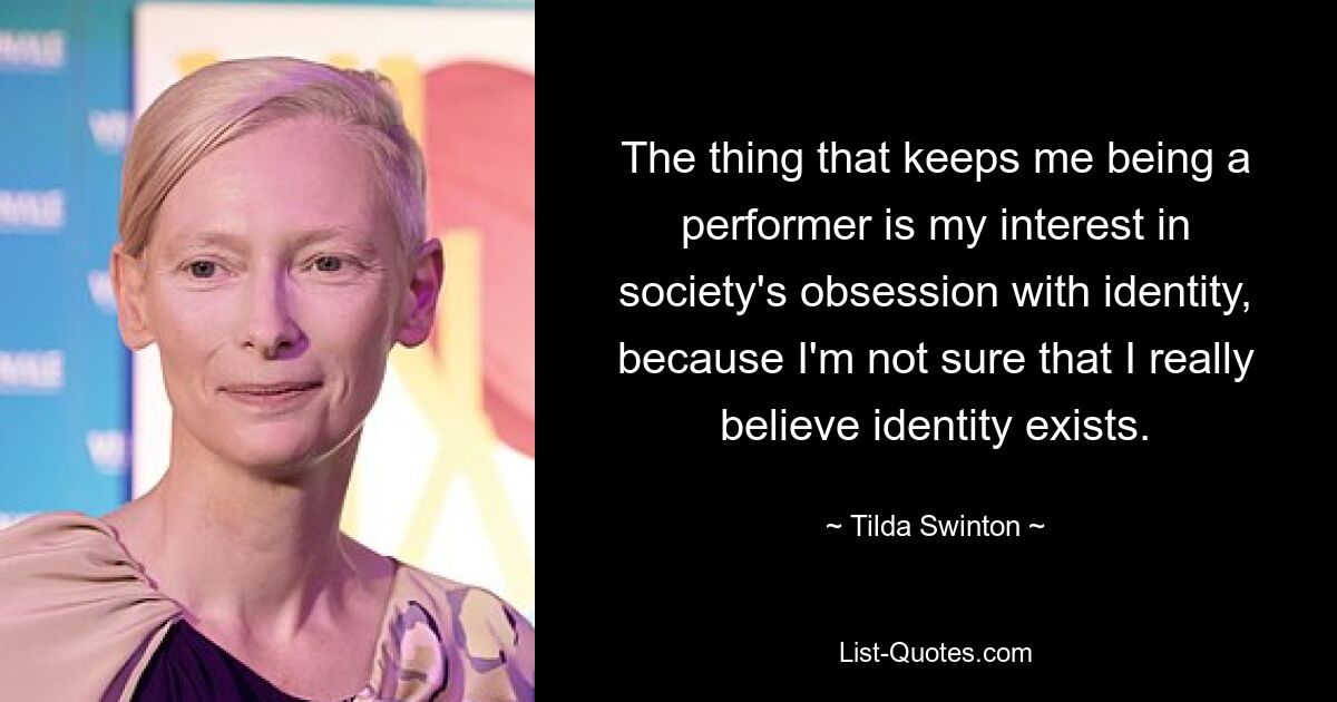 The thing that keeps me being a performer is my interest in society's obsession with identity, because I'm not sure that I really believe identity exists. — © Tilda Swinton