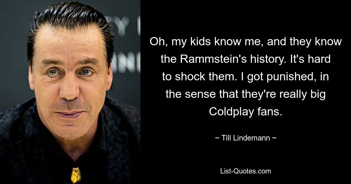 Oh, my kids know me, and they know the Rammstein's history. It's hard to shock them. I got punished, in the sense that they're really big Coldplay fans. — © Till Lindemann