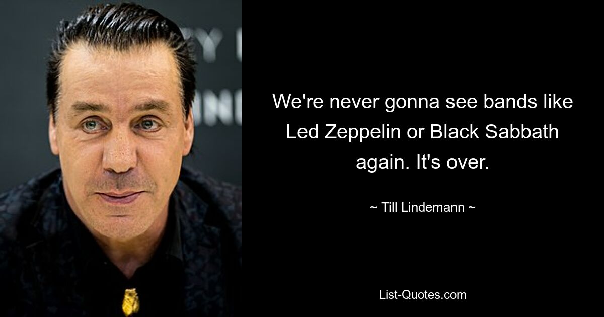 We're never gonna see bands like Led Zeppelin or Black Sabbath again. It's over. — © Till Lindemann