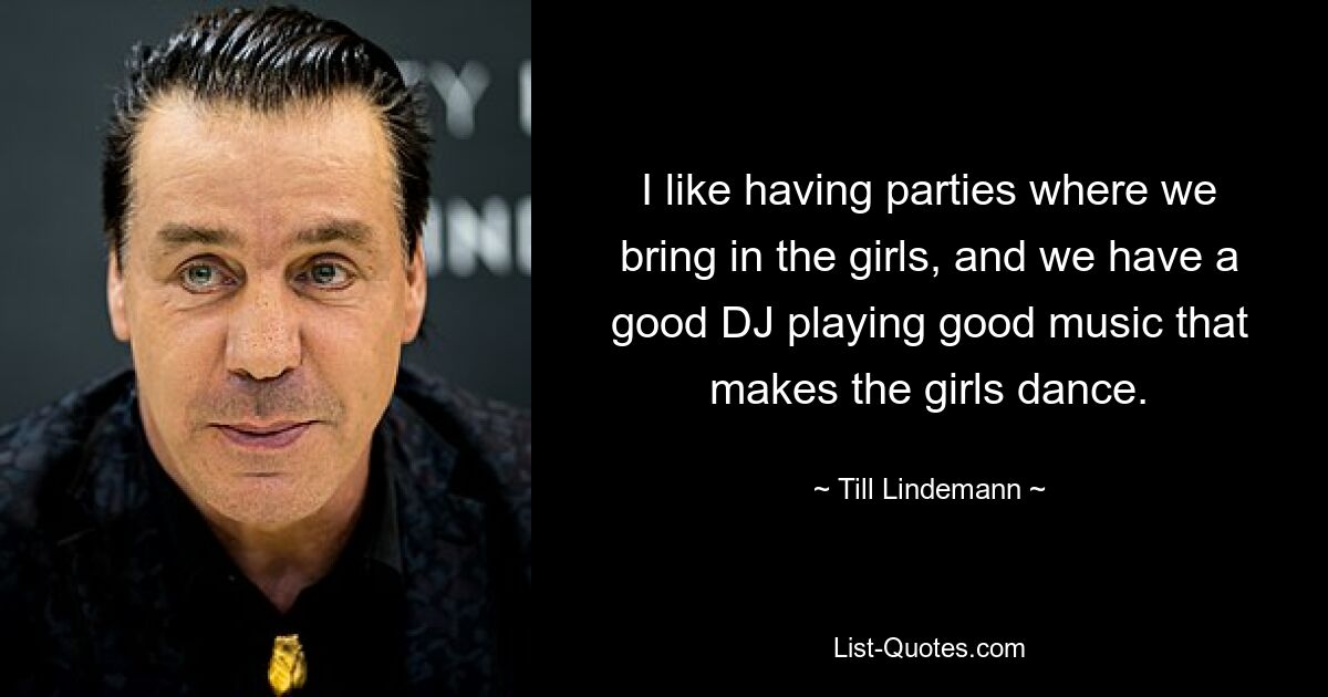 I like having parties where we bring in the girls, and we have a good DJ playing good music that makes the girls dance. — © Till Lindemann