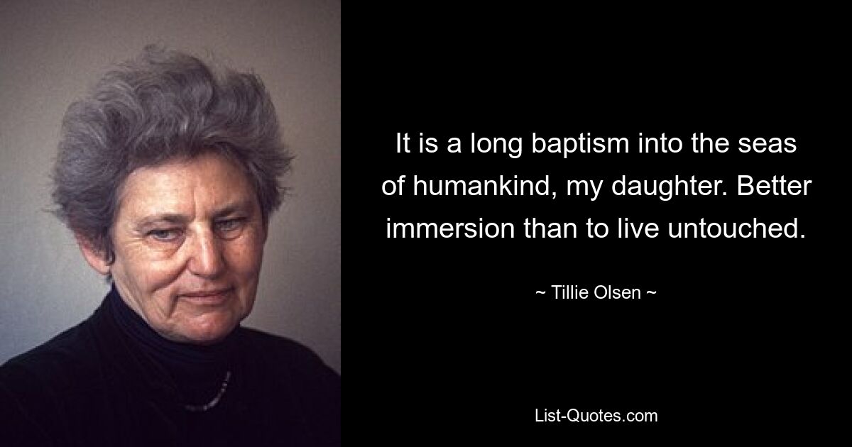 It is a long baptism into the seas of humankind, my daughter. Better immersion than to live untouched. — © Tillie Olsen