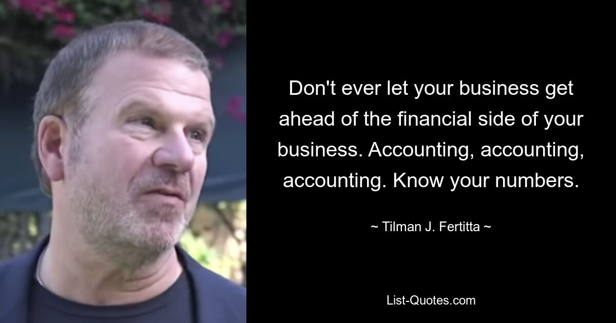 Don't ever let your business get ahead of the financial side of your business. Accounting, accounting, accounting. Know your numbers. — © Tilman J. Fertitta