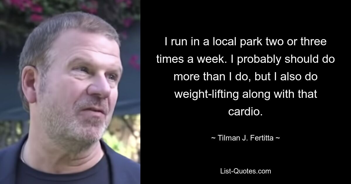 I run in a local park two or three times a week. I probably should do more than I do, but I also do weight-lifting along with that cardio. — © Tilman J. Fertitta