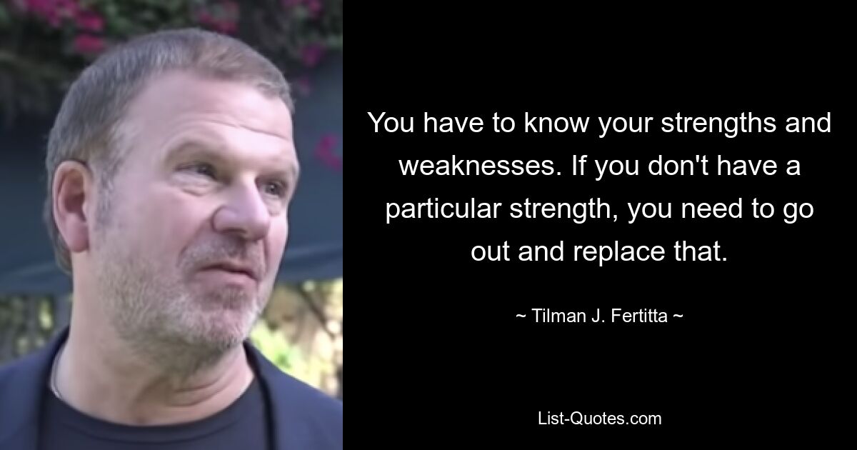 You have to know your strengths and weaknesses. If you don't have a particular strength, you need to go out and replace that. — © Tilman J. Fertitta