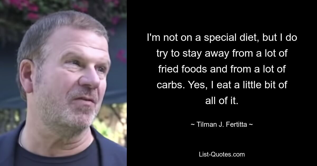 I'm not on a special diet, but I do try to stay away from a lot of fried foods and from a lot of carbs. Yes, I eat a little bit of all of it. — © Tilman J. Fertitta