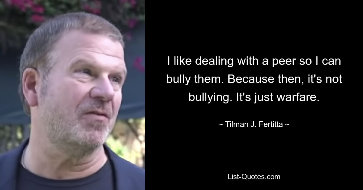 I like dealing with a peer so I can bully them. Because then, it's not bullying. It's just warfare. — © Tilman J. Fertitta