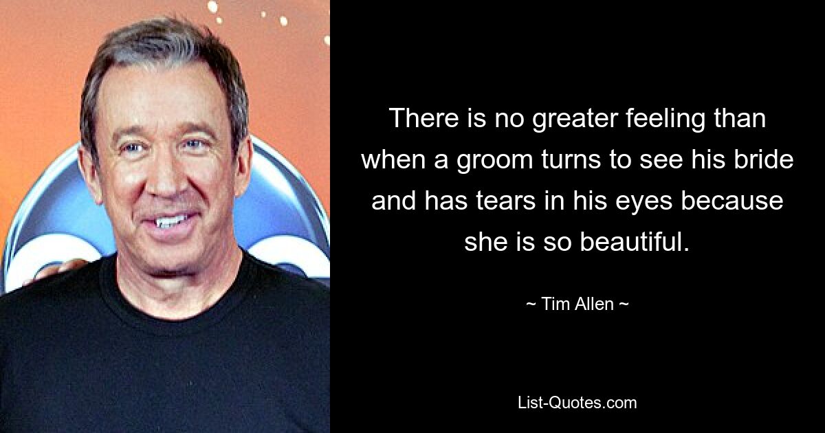 There is no greater feeling than when a groom turns to see his bride and has tears in his eyes because she is so beautiful. — © Tim Allen