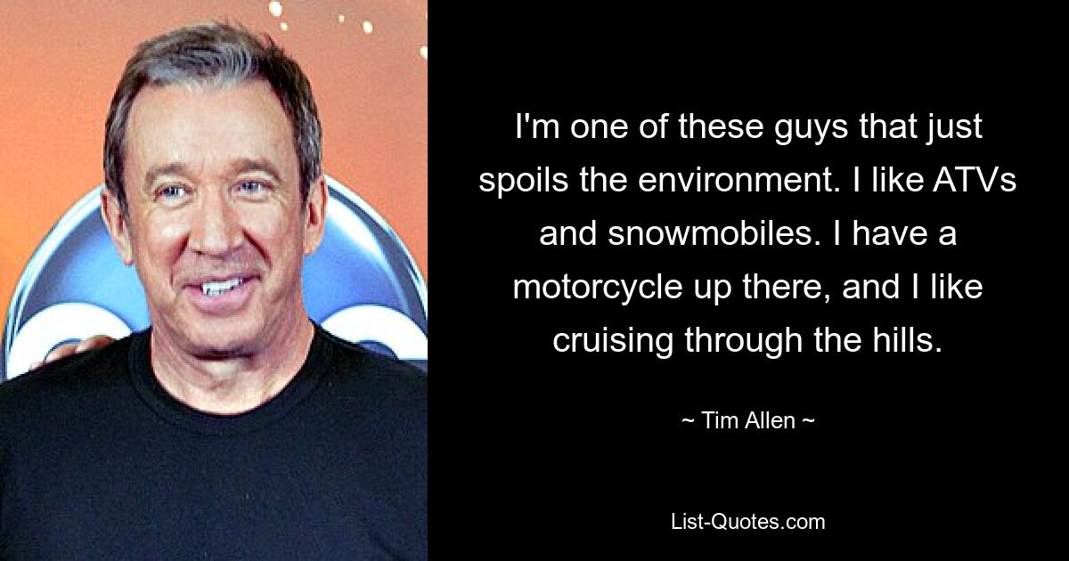 I'm one of these guys that just spoils the environment. I like ATVs and snowmobiles. I have a motorcycle up there, and I like cruising through the hills. — © Tim Allen