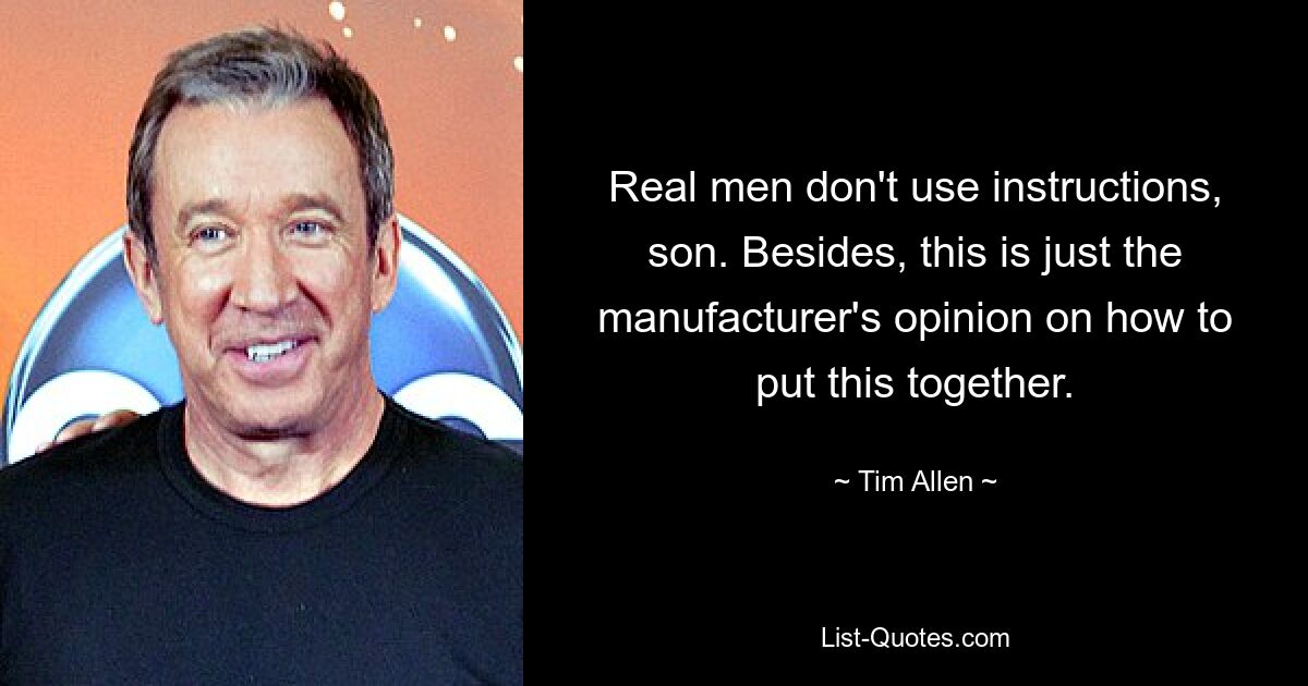 Real men don't use instructions, son. Besides, this is just the manufacturer's opinion on how to put this together. — © Tim Allen