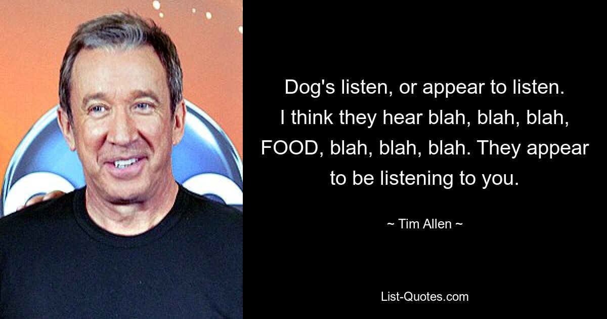 Dog's listen, or appear to listen. I think they hear blah, blah, blah, FOOD, blah, blah, blah. They appear to be listening to you. — © Tim Allen