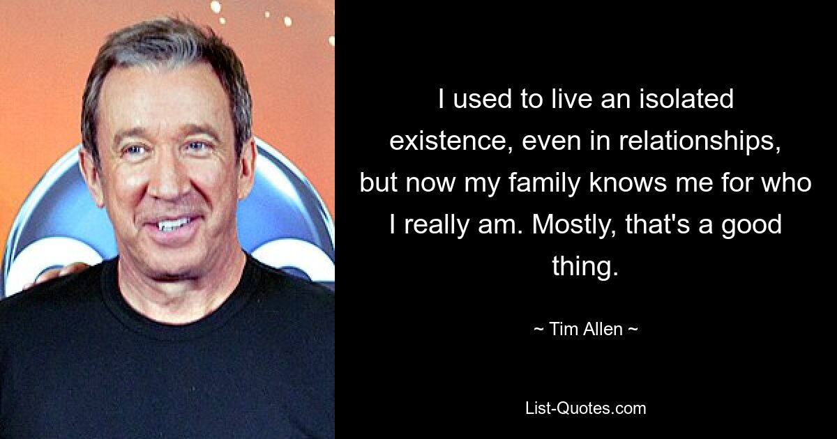 I used to live an isolated existence, even in relationships, but now my family knows me for who I really am. Mostly, that's a good thing. — © Tim Allen