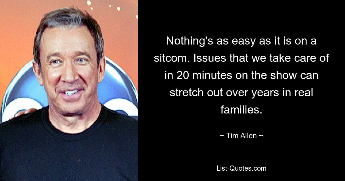 Nothing's as easy as it is on a sitcom. Issues that we take care of in 20 minutes on the show can stretch out over years in real families. — © Tim Allen