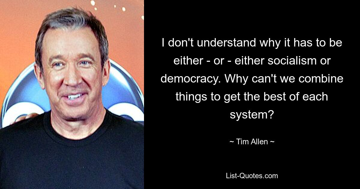 I don't understand why it has to be either - or - either socialism or democracy. Why can't we combine things to get the best of each system? — © Tim Allen