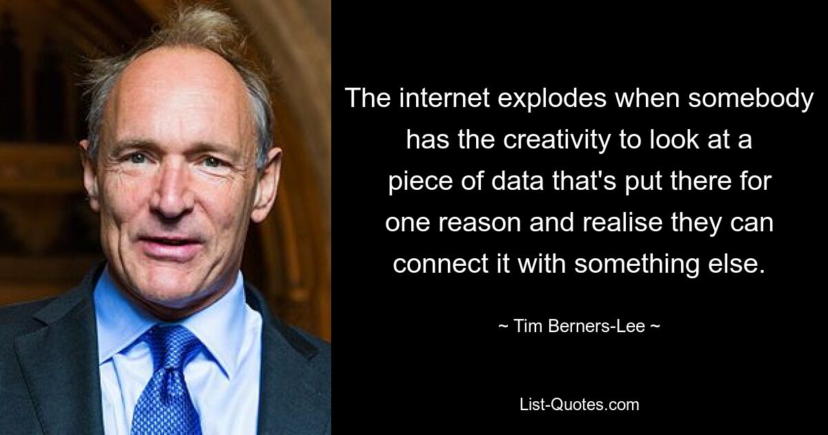 The internet explodes when somebody has the creativity to look at a piece of data that's put there for one reason and realise they can connect it with something else. — © Tim Berners-Lee