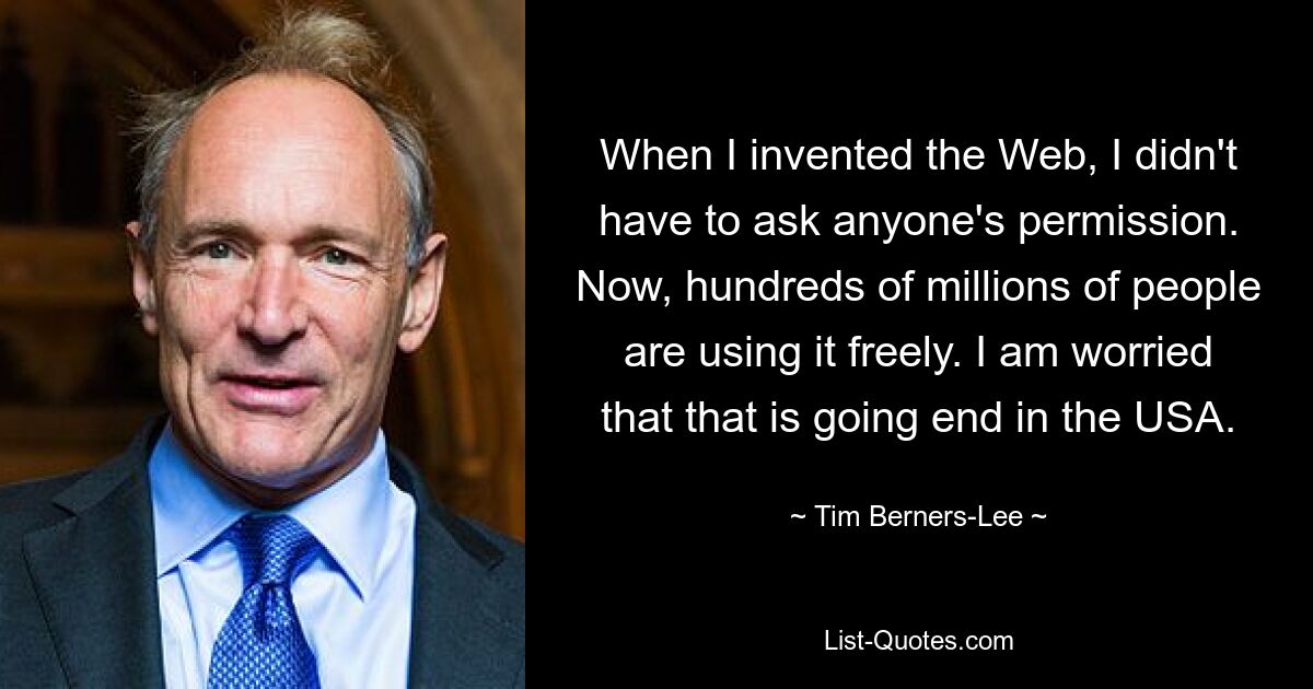 When I invented the Web, I didn't have to ask anyone's permission. Now, hundreds of millions of people are using it freely. I am worried that that is going end in the USA. — © Tim Berners-Lee