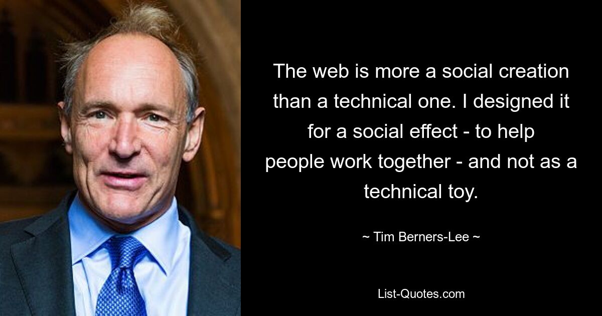 The web is more a social creation than a technical one. I designed it for a social effect - to help people work together - and not as a technical toy. — © Tim Berners-Lee