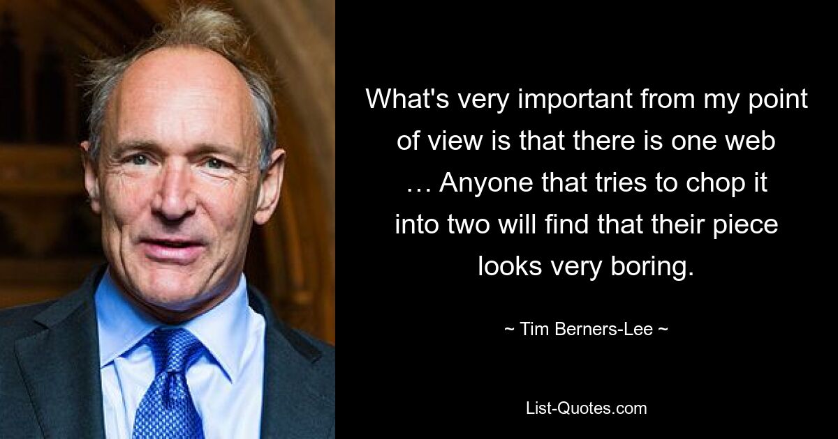 What's very important from my point of view is that there is one web … Anyone that tries to chop it into two will find that their piece looks very boring. — © Tim Berners-Lee