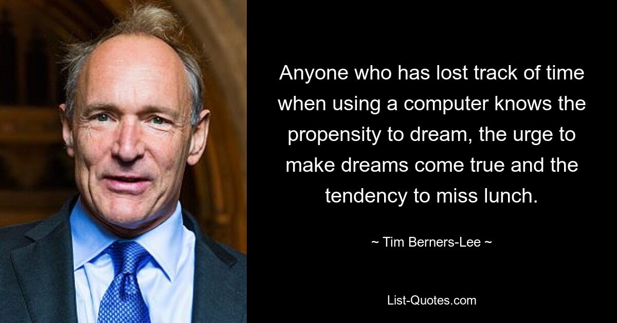 Anyone who has lost track of time when using a computer knows the propensity to dream, the urge to make dreams come true and the tendency to miss lunch. — © Tim Berners-Lee