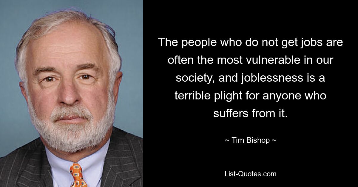 The people who do not get jobs are often the most vulnerable in our society, and joblessness is a terrible plight for anyone who suffers from it. — © Tim Bishop