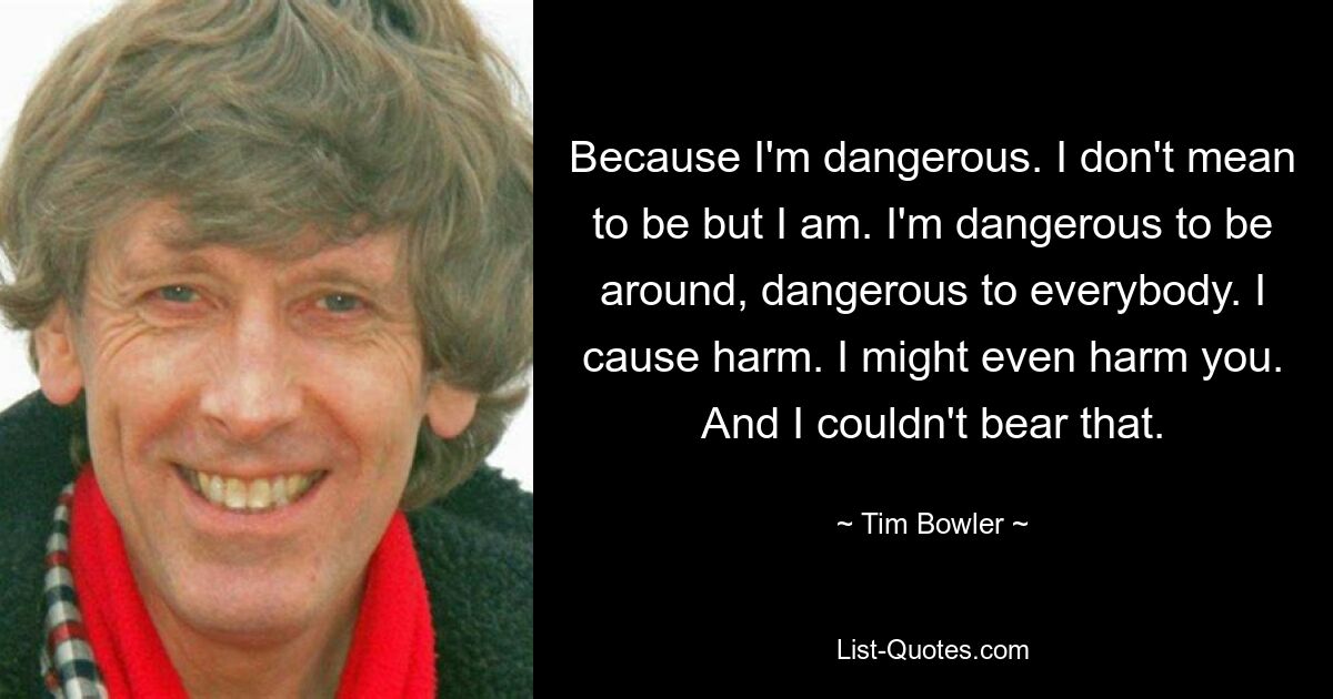 Because I'm dangerous. I don't mean to be but I am. I'm dangerous to be around, dangerous to everybody. I cause harm. I might even harm you. And I couldn't bear that. — © Tim Bowler