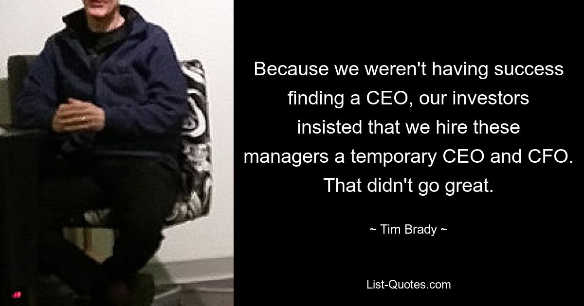 Because we weren't having success finding a CEO, our investors insisted that we hire these managers a temporary CEO and CFO. That didn't go great. — © Tim Brady