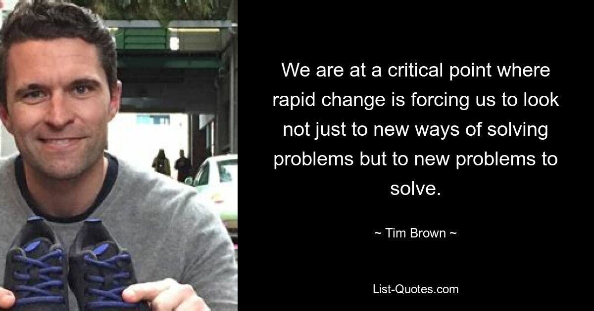 We are at a critical point where rapid change is forcing us to look not just to new ways of solving problems but to new problems to solve. — © Tim Brown