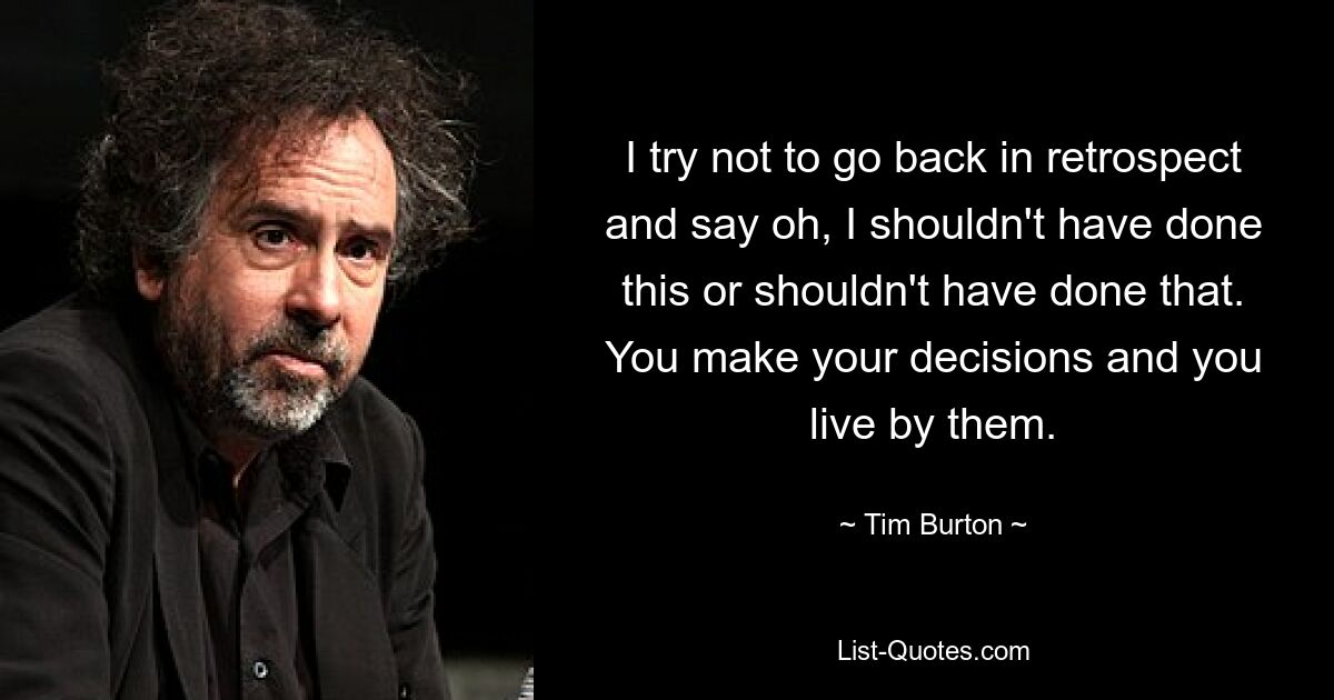 I try not to go back in retrospect and say oh, I shouldn't have done this or shouldn't have done that. You make your decisions and you live by them. — © Tim Burton