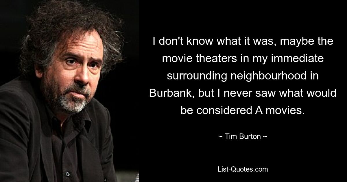 I don't know what it was, maybe the movie theaters in my immediate surrounding neighbourhood in Burbank, but I never saw what would be considered A movies. — © Tim Burton