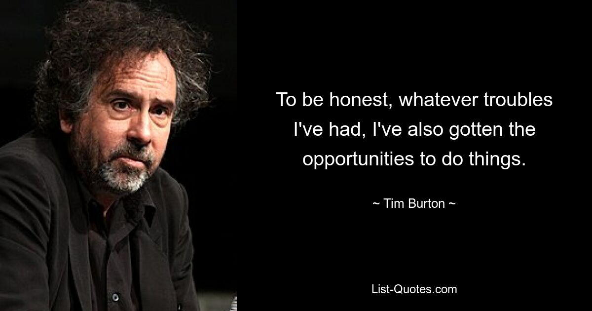 To be honest, whatever troubles I've had, I've also gotten the opportunities to do things. — © Tim Burton