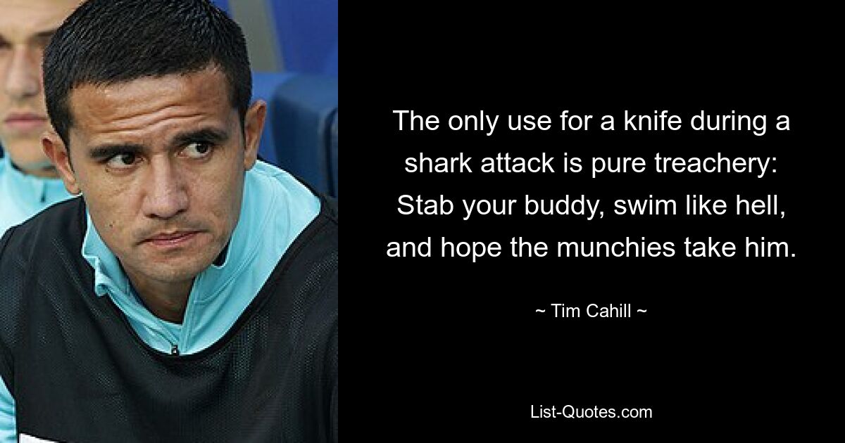 The only use for a knife during a shark attack is pure treachery: Stab your buddy, swim like hell, and hope the munchies take him. — © Tim Cahill