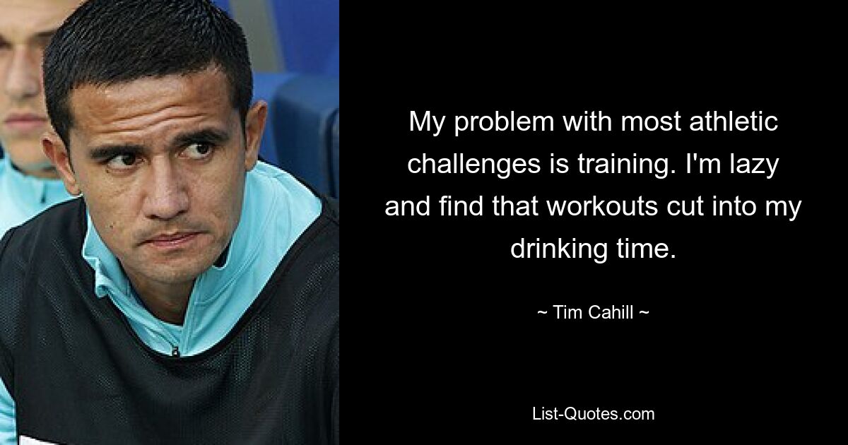 My problem with most athletic challenges is training. I'm lazy and find that workouts cut into my drinking time. — © Tim Cahill