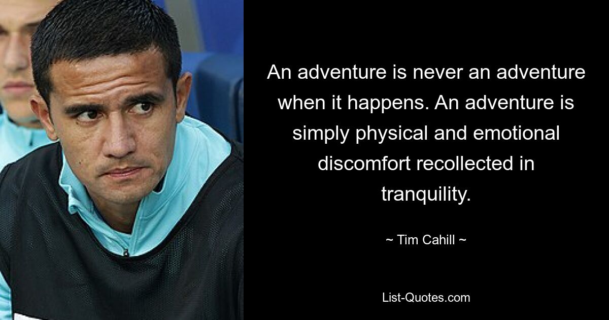 An adventure is never an adventure when it happens. An adventure is simply physical and emotional discomfort recollected in tranquility. — © Tim Cahill