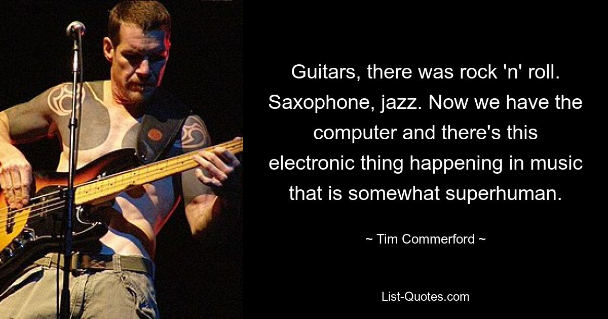 Guitars, there was rock 'n' roll. Saxophone, jazz. Now we have the computer and there's this electronic thing happening in music that is somewhat superhuman. — © Tim Commerford