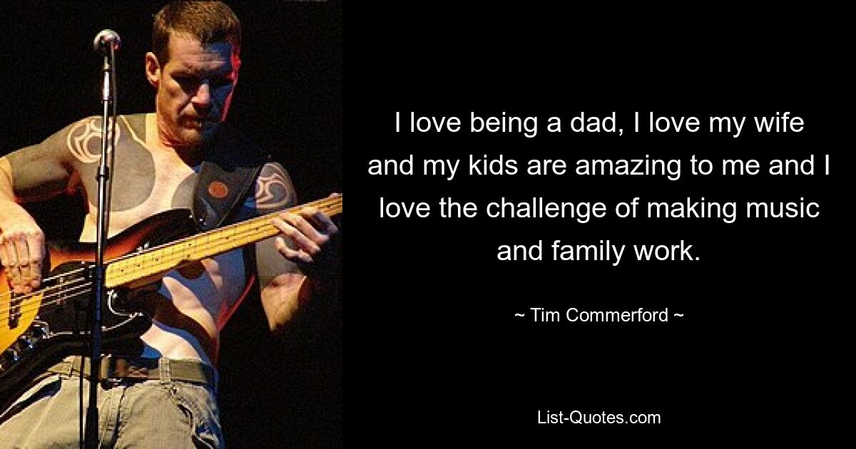 I love being a dad, I love my wife and my kids are amazing to me and I love the challenge of making music and family work. — © Tim Commerford