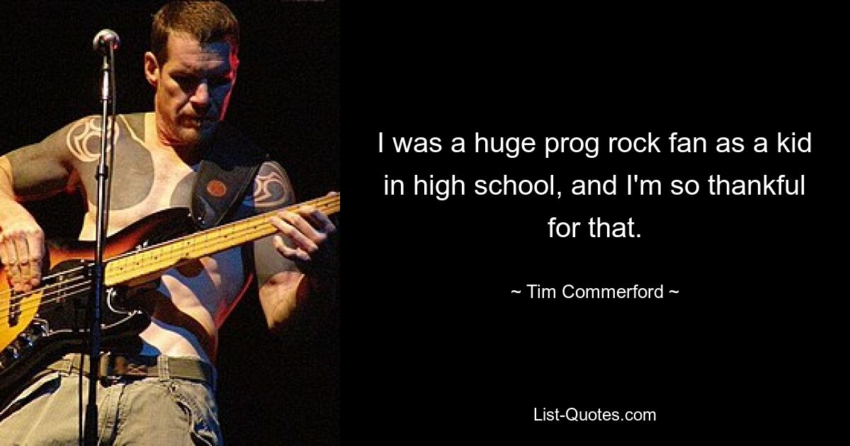 I was a huge prog rock fan as a kid in high school, and I'm so thankful for that. — © Tim Commerford