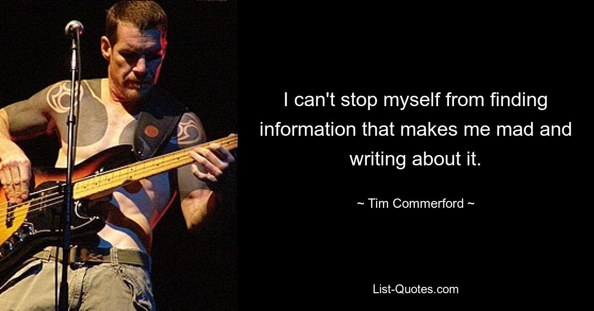 I can't stop myself from finding information that makes me mad and writing about it. — © Tim Commerford