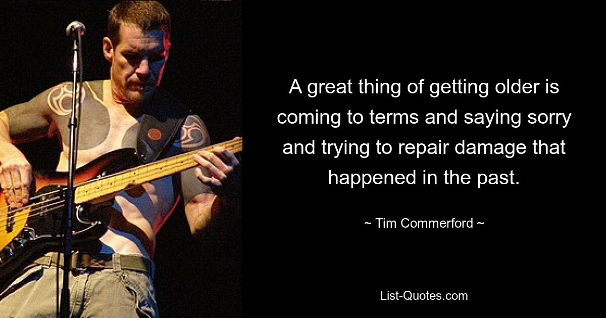 A great thing of getting older is coming to terms and saying sorry and trying to repair damage that happened in the past. — © Tim Commerford