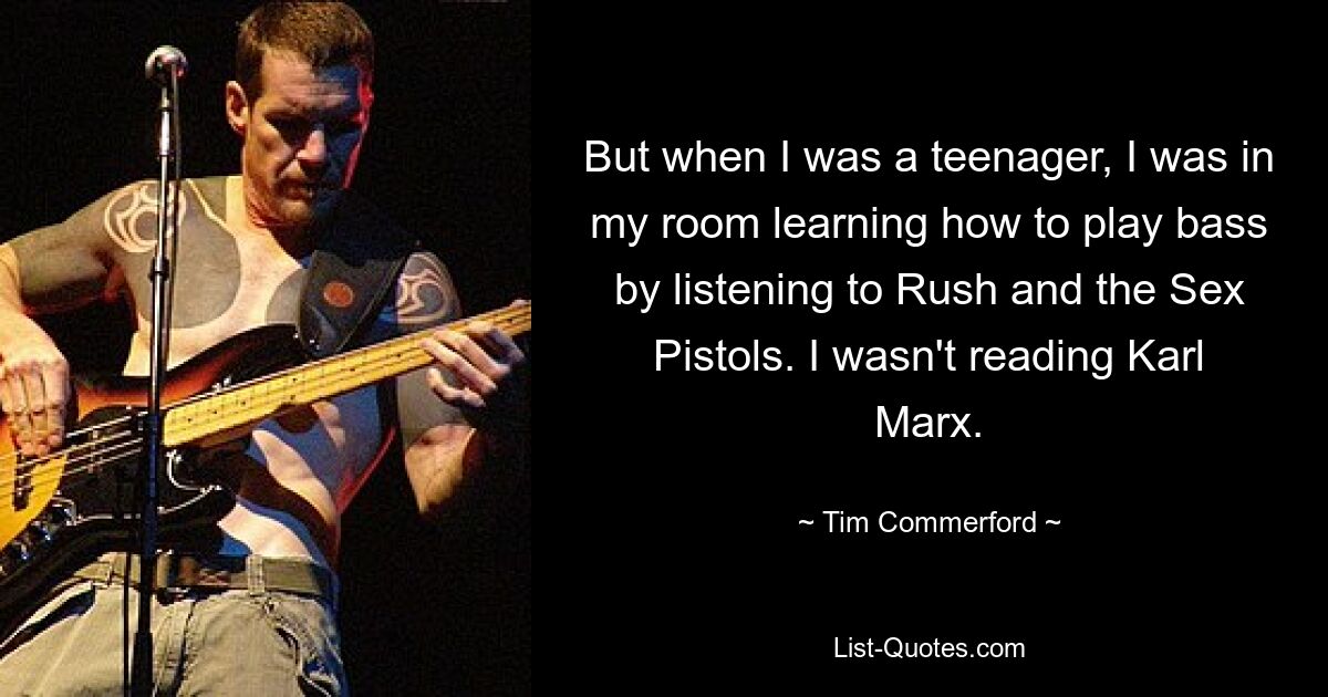 But when I was a teenager, I was in my room learning how to play bass by listening to Rush and the Sex Pistols. I wasn't reading Karl Marx. — © Tim Commerford