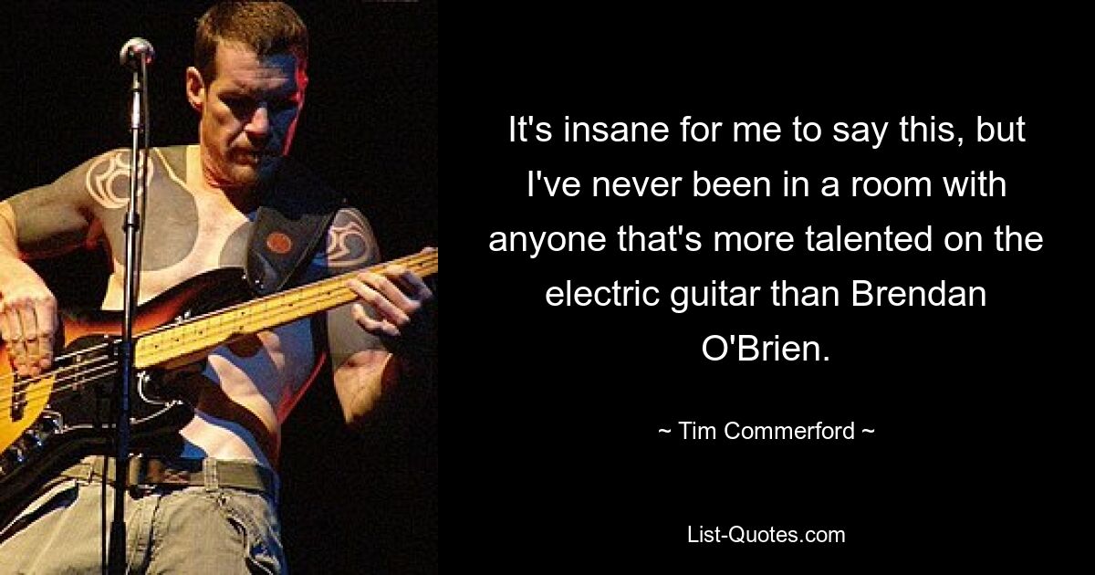 It's insane for me to say this, but I've never been in a room with anyone that's more talented on the electric guitar than Brendan O'Brien. — © Tim Commerford