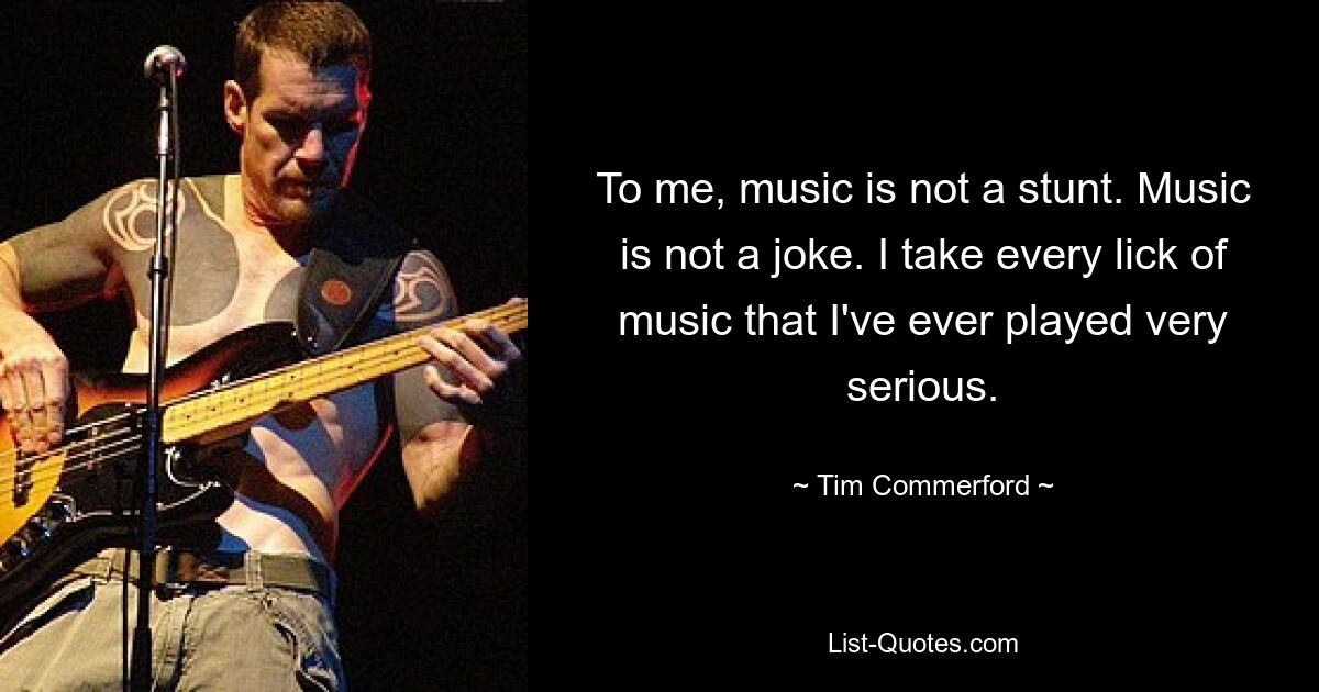 To me, music is not a stunt. Music is not a joke. I take every lick of music that I've ever played very serious. — © Tim Commerford