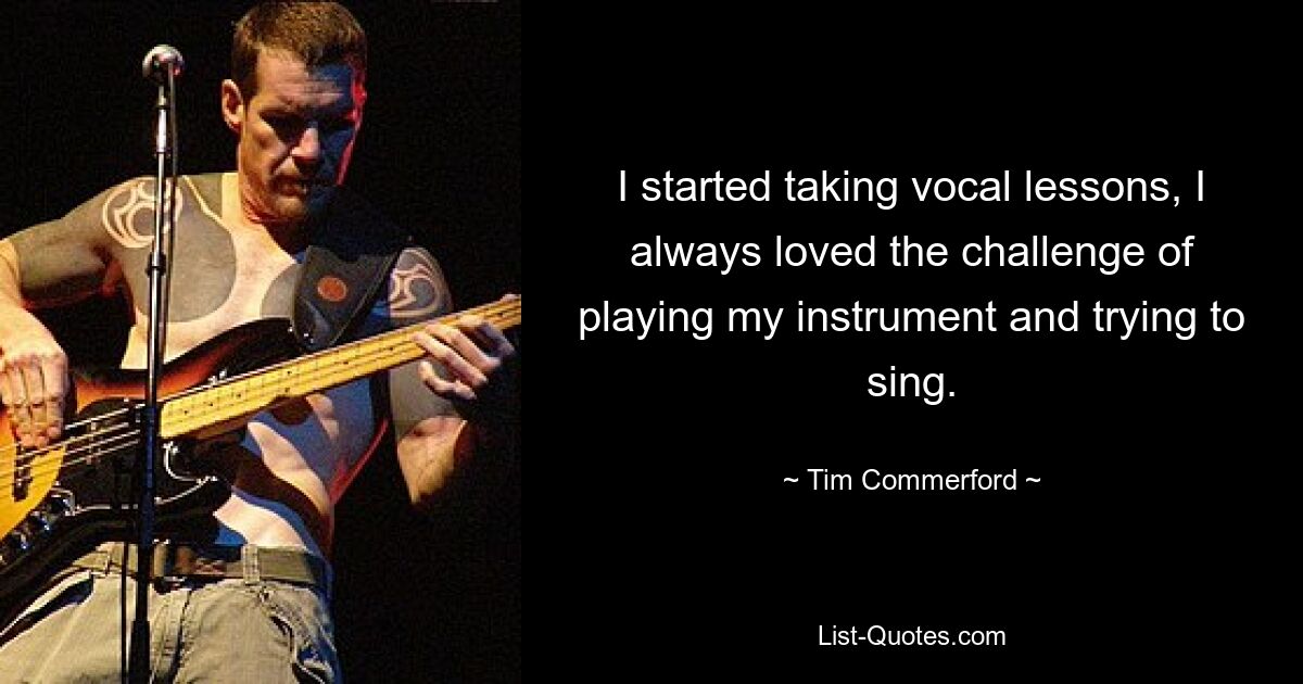 I started taking vocal lessons, I always loved the challenge of playing my instrument and trying to sing. — © Tim Commerford